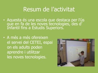 Resum de l’activitatAquestaés una escola que destaca per l’ús que en fa de les noves tecnologies, des d’ Infantil fins a EstudisSuperiors.A més a mésofereixen   el servei del CETEI, espaionelsadults poden aprendre i utilitzar   les noves tecnologies.