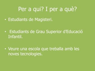 Per a qui? I per a què?Estudiants de Magisteri.Estudiants de Grau Superior d’Educació Infantil. Veure una escola que treballa amb les noves tecnologies.
