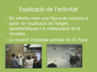 Explicació de l’activitatEls infants creen una figura de xocolata a partir de l’explicació de l’origen, característiques i la manipulació de la xocolata.La duració d’aquesta activitat és d’1 hora.
