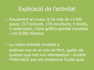 Explicació de l’activitatActualment al museuhi ha més de 14.000 peces: 217 pintures, 178 escultures, 9 tèxtils, 4 ceràmiques, l'obragràficagairebé completa i uns 8.000 dibuixos. La nostraactivitatconsistia a endinsar-nos en el món de Miró, agafarelsquadres que mésensinteressessin i escoltar l’informació que ensproposaval’audioguia.
