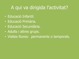 A qui va dirigida l’activitat?Educació Infantil.Educació Primària.Educació Secundària.Adults i altres grups.Visites lliures:  permanents o temporals.