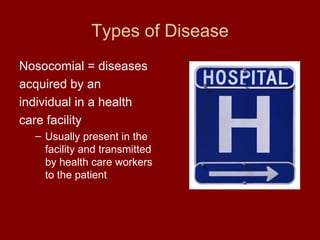 Types of Disease Nosocomial = diseases acquired by an individual in a health care facility Usually present in the facility and transmitted by health care workers to the patient 