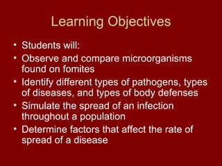 Learning Objectives Students will: Observe and compare microorganisms found on fomites Identify different types of pathogens, types of diseases, and types of body defenses Simulate the spread of an infection throughout a population Determine factors that affect the rate of spread of a disease 
