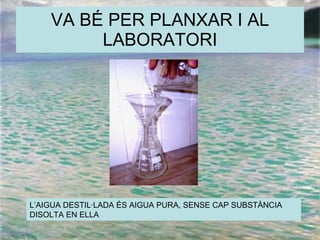VA BÉ PER PLANXAR I AL LABORATORI L’AIGUA DESTIL·LADA ÉS AIGUA PURA, SENSE CAP SUBSTÀNCIA DISOLTA EN ELLA 