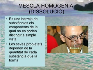 MESCLA HOMOGÈNIA  (DISSOLUCIÓ) És una barreja de substàncies els components de la qual no es poden distingir a simple vista Les seves propietats depenen de la quantitat de cada substància que la forma 