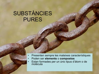 SUBSTÀNCIES PURES Presenten sempre les mateixes característiques Poden ser  elements  o  compostos Estan formades per un únic tipus d’àtom o de molècula 