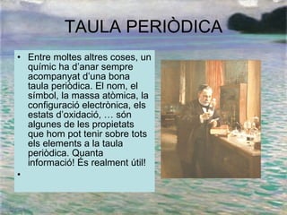 TAULA PERIÒDICA Entre moltes altres coses, un químic ha d’anar sempre acompanyat d’una bona taula periòdica. El nom, el símbol, la massa atòmica, la configuració electrònica, els estats d’oxidació, … són algunes de les propietats que hom pot tenir sobre tots els elements a la taula periòdica. Quanta informació! És realment útil!    