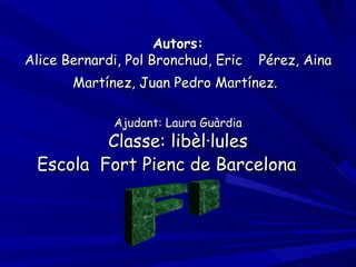 Autors: Alice Bernardi, Pol Bronchud, Eric  Pérez, Aina Martínez, Juan Pedro Martínez.   Ajudant: Laura Guàrdia Classe: libèl·lules Escola  Fort Pienc de Barcelona   FI 