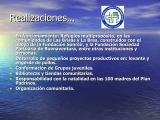 Realizaciones… En funcionamiento: Refugios  multipropósito,  en las comunidades de Las Brisas y La Brea, construidos con el apoyo de la Fundación Sonreír, y la Fundación Sociedad Portuaria de Buenaventura, entre otras instituciones y personas. Desarrollo de pequeños proyectos productivos en: levante y engorde de pollos. Con formación  de Grupos juveniles. Bibliotecas y tiendas comunitarias. Responsabilidad con la natalidad en las 100 madres del Plan Padrinos. Organización comunitaria. 