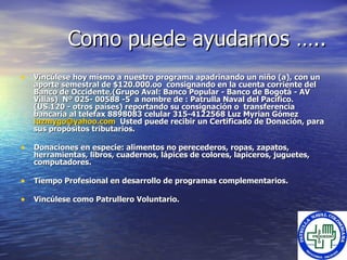 Como puede ayudarnos ….. Vincúlese hoy mismo a nuestro programa  apadrinando  un niño (a), con un aporte semestral de $120.000.oo  consignando en la cuenta corriente del Banco de Occidente,(Grupo Aval: Banco Popular - Banco de Bogotá - AV Villas)  Nº 025 -  00588  -5   a nombre de : Patrulla Naval del Pacífico . (US.120 - otros países) reportando su consignación o  transferencia bancaria al telefax 8898083 celular 315-4122568 Luz Myrian Gómez  [email_address]   Usted puede recibir un Certificado de Donación, para sus propósitos tributarios. Donaciones en especie: alimentos no perecederos, ropas , zapatos, herramientas, libros, cuadernos,  lápices de colores, lapiceros, juguetes, computadores.  Tiempo Profesional en desarrollo de programas complementarios. Vincúlese como Patrullero Voluntario. 