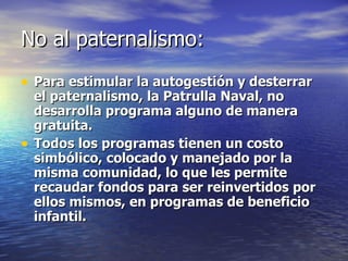 No al paternalismo: Para estimular la autogestión y desterrar el paternalismo, la Patrulla Naval, no desarrolla programa alguno de manera gratuita. Todos los programas tienen un costo simbólico, colocado y manejado por la misma comunidad, lo que les permite recaudar fondos para ser reinvertidos por ellos mismos, en programas de beneficio infantil. 