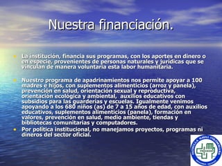 Nuestra financiación. La institución, financia sus programas, con los aportes en dinero o en especie, provenientes de personas naturales y jurídicas que se  vinculan  de manera voluntaria  esta labor humanitaria. Nuestro programa de apadrinamientos nos permite apoyar a 100 madres e hijos, con suplementos alimenticios (arroz y panela), prevención en salud, orientación sexual y reproductiva, orientación ecológica y ambiental,  auxilios educativos con subsidios para las guarderías y escuelas. Igualmente venimos apoyando a  los 680 niños (as) de 7 a 15 años de edad, con auxilios educativos, suplementos alimenticios (panela), formación en valores, prevención en salud, medio ambiente, tiendas y bibliotecas comunitarias y computadores.  Por política institucional, no manejamos proyectos, programas ni dineros del sector oficial. 