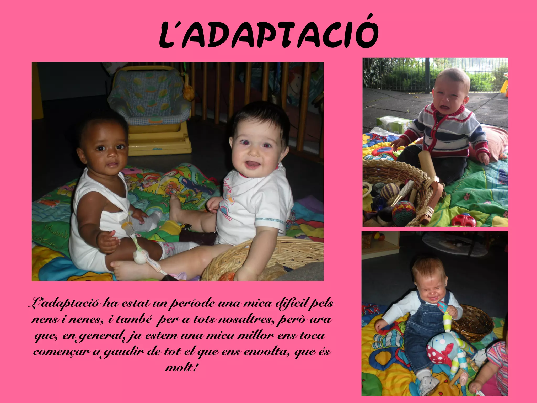 L´ADAPTACIÓ
L’adaptació ha estat un període una mica difícil pels
nens i nenes, i també per a tots nosaltres, però ara
que, en general, ja estem una mica millor ens toca
començar a gaudir de tot el que ens envolta, que és
molt!
 