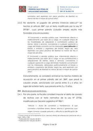 Página 10 de 29
Poder Judicial
PRIMERA SALA PENAL DE
APELACIONES NACIONAL
Medidas de coerción personal
Prisión Preventiva
EXP. N° 16-2017-74
suministros será reprimido con pena privativa de libertad no
menor de tres ni mayor de quince años".
2.3.2. No obstante, el juzgado de primera instancia adecuó10 los
hechos al artículo 384° con el texto modificado por la Ley N°
2975811, cuyo primer párrafo (colusión simple) resulta más
favorable a los encausados:
“El funcionario o servidor público que, interviniendo directa o
indirectamente, por razón de su cargo, en cualquier etapa de
las modalidades de adquisición o contratación pública de
bienes, obras o servicios, concesiones o cualquier operación a
cargo del Estado concerta con los interesados para defraudar al
Estado o entidad u organismo del Estado, según ley, será
reprimido con pena privativa de libertad no menor de tres ni
mayor de seis años.
El funcionario o servidor público que, interviniendo directa o
indirectamente, por razón de su cargo, en las contrataciones y
adquisiciones de bienes, obras o servicios, concesiones o
cualquier operación a cargo del Estado mediante concertación
con los interesados, defraudare patrimonialmente al Estado o
entidad u organismo del Estado, según ley, será reprimido con
pena privativa de libertad no menor de seis ni mayor de quince
años”.
Concretamente, se consideró enmarcar los hechos materia de
acusación en el primer párrafo del art. 384°, que prevé la
colusión simple, sancionada con penas entre 3 y 6 años, en
lugar del anterior texto, que preveía entre 3 y 15 años.
2.4. DELITO DE LAVADO DE ACTIVOS.-
2.4.1. Por otra parte, la Fiscalía consideró imputar el delito de Lavado
de Activos con el texto normativo de la Ley N° 27756,
modificado por Decreto Legislativo N° 98612:
“Artículo 1.- Actos de conversión y transferencia.- El que
convierte o transfiere dinero, bienes, efectos o ganancias cuyo
origen conoce o puede presumir, y dificulta la identificación de
10 Como consta en el fundamento 3.2.4.1 (tercera viñeta) de la Resolución judicial de vista, a
fojas 1749 y 1750.
11 Publicada el 21 de julio de 2011.
12 Publicado el 21 de julio de 2011.
 