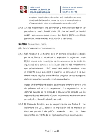 Página 11 de 29
Poder Judicial
PRIMERA SALA PENAL DE
APELACIONES NACIONAL
Medidas de coerción personal
Prisión Preventiva
EXP. N° 16-2017-74
su origen, incautación o decomiso; será reprimido con pena
privativa de la libertad no menor de ocho ni mayor de quince
años y con ciento veinte a trescientos cincuenta días multa".
2.4.2. Así, las modalidades de conversión y transferencia deben ser
perpetradas con la finalidad de dificultar la identificación del
origen –que conoce o puede presumir– del dinero, bienes, efectos o
ganancias, o de evitar su incautación o decomiso.
TERCERO: ANÁLISIS DE LOS CASOS.-
3.1. IMPUTACIÓN CONTRA LOS RECURRENTES.-
3.1.1. Con relación a los hechos que en primera instancia se dieron
por acreditados, la recurrida ha expuesto sin seguir un orden
lógico –como es la presentación de los argumentos de la fiscalía, los
argumentos de la defensa y la conclusión arribada– los fundamentos
que sustentaron a su criterio la apariencia de buen derecho en
el presente caso: procedió a exponer la conclusión a la que
arribó y acto seguido desestimó los alegatos de los abogados
defensores partiendo de la conclusión arribada.
Desde una formalidad lógica, es plausible entender que el juez
de primera instancia da respuesta a los argumentos de la
defensa cuando se ha arribado a conclusiones basado solo en
argumentos del Ministerio Público, mas ello no resulta suficiente
para declarar la nulidad de la recurrida.
3.1.2. El Ministerio Público, en su requerimiento de fecha 01 de
diciembre de 2017, solicitó la imposición de la medida de
coerción personal de prisión preventiva contra los ahora
recurrentes, en mérito de los hechos descritos a continuación:
 