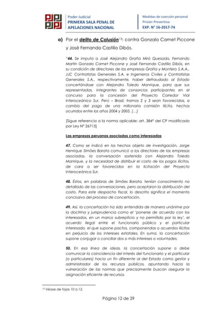 Página 12 de 29
Poder Judicial
PRIMERA SALA PENAL DE
APELACIONES NACIONAL
Medidas de coerción personal
Prisión Preventiva
EXP. N° 16-2017-74
a) Por el delito de Colusión13: contra Gonzalo Camet Piccone
y José Fernando Castillo Dibós.
“44. Se imputa a José Alejandro Graña Miró Quesada, Fernando
Martín Gonzalo Camet Piccone y José Fernando Castillo Dibós, en
su condición de directores de las empresas Graña y Montero S.A.A.,
JJC Contratistas Generales S.A. e Ingenieros Civiles y Contratistas
Generales S.A., respectivamente, haber defraudado al Estado
concertándose con Alejandro Toledo Manrique, para que sus
representadas, integrantes de consorcios participantes en el
concurso para la concesión del Proyecto Corredor Vial
Interoceánico Sur, Perú – Brasil, tramos 2 y 3 sean favorecidas, a
cambio del pago de una millonaria comisión ilícita, hechos
ocurridos entre los años 2004 y 2005. […]
[Sigue referencia a la norma aplicable: art. 384° del CP modificado
por Ley N° 26713]
Las empresas peruanas asociadas como interesadas
47. Como se indicó en los hechos objeto de investigación, Jorge
Henrique Simões Barata comunicó a los directores de las empresas
asociadas, la conversación sostenida con Alejandro Toledo
Manrique, y la necesidad de distribuir el costo de los pagos ilícitos,
de cara a ser favorecidos en la licitación del Proyecto
Interoceánica Sur.
48. Éstos, en palabras de Simões Barata, tenían conocimiento no
detallado de las conversaciones, pero aceptaron la distribución del
costo. Para este despacho fiscal, lo descrito significa el momento
conclusivo del proceso de concertación.
49. Así, la concertación ha sido entendida de manera unánime por
la doctrina y jurisprudencia como el ‘ponerse de acuerdo con los
interesados, en un marco subrepticio y no permitido por la ley’, el
acuerdo ilegal entre el funcionario público y el particular
interesado, el que supone pactos, componendas o acuerdos ilícitos
en perjuicio de los intereses estatales. En suma, la concertación
supone conjugar o conciliar dos o más intereses o voluntades.
50. En esa línea de ideas, la concertación supone o debe
comunicar la coincidencia del interés del funcionario y el particular
(o particulares) hacia un fin diferente al del Estado como gestor y
administrador de los recursos públicos, apuntando hacia la
vulneración de las normas que precisamente buscan asegurar la
asignación eficiente de recursos.
13 Véase de fojas 10 a 12.
 