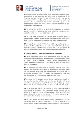 Página 13 de 29
Poder Judicial
PRIMERA SALA PENAL DE
APELACIONES NACIONAL
Medidas de coerción personal
Prisión Preventiva
EXP. N° 16-2017-74
51. La lógica de la argumentación hasta aquí desarrollada, implica,
además de la coincidencia de voluntades, la presencia de la
totalidad de las mismas. Así, por ejemplo, si solo uno de los
miembros del Comité Especial conversa con los interesados, el
proceso de concertación no estaría terminado, pues es la
coincidencia volitiva de cada uno de los tres miembros la que
completa la concertación.
52. En este orden de ideas, el acuerdo ilegal puede ser un acto
como también un conjunto de actos dirigidos a plasmar una
decisión y sellar una concertación colusoria.
53. En razón de lo expresado, la comunicación e Simões Barata a
los asociados, culmina el proceso de concertación, en tanto todas
las voluntades necesarias se alinearon para defraudar al Estado.
54. Siendo ello así, es tesis del Ministerio Público que, al igual que en
el caso de Simões Barata, la conducta de Graña Miró Quesada,
Camet Piccone y Castillo Dibós, se subsume en el tipo penal de
colusión, en los términos de una intervención como extraneus.
El pago de la coima y las empresas peruanas asociadas
55. Este despacho fiscal, está convencido que el segundo
momento de la intervención de las empresas asociadas es cuando
el Grupo Odebrecht efectuó cada una de las transferencias de
dinero a Alejandro Toledo, vía las empresas de Josef Maiman, entre
los años 2006 y 2010.
56. La lógica de lo mencionado en el párrafo anterior, tiene como
premisa que, al existir un acuerdo de asunción del costo del pago
de las ventajas indebidas, las transferencias realizadas por las
estructuras offshore controladas por el Grupo Odebrecht. Implicaba
– en sí mismo – un pago realizado por las consorciadas.
57. En ese orden de ideas, si bien el dinero, materialmente, salía de
las cuentas de las offshore dominadas por Odebrecht a las
estructuras dominadas por Josef Maiman, no significa que estos
hayan sido los únicos intervinientes en dicho acontecimiento ilícito.
58. La premisa de nuestro argumento es que si bien el dinero
corresponde a Odebrecht (en tanto salía de las cuentas de sus
offshore); la coima, como contraprestación ilícita producto del
pacto colusorio, es de competencia de todas las personas que
asumieron el costo de esas transferencias.
59. En suma, si bien desde un punto de vista causal-natural, podría
aseverarse que el Grupo Odebrecht ‘pagó la coima y los
consorciados, luego, le entregaron la parte que les correspondía’;
 