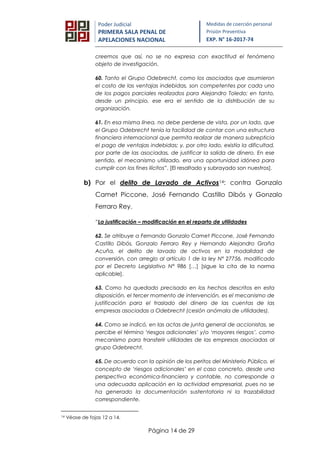 Página 14 de 29
Poder Judicial
PRIMERA SALA PENAL DE
APELACIONES NACIONAL
Medidas de coerción personal
Prisión Preventiva
EXP. N° 16-2017-74
creemos que así, no se no expresa con exactitud el fenómeno
objeto de investigación.
60. Tanto el Grupo Odebrecht, como los asociados que asumieron
el costo de las ventajas indebidas, son competentes por cada uno
de los pagos parciales realizados para Alejandro Toledo; en tanto,
desde un principio, ese era el sentido de la distribución de su
organización.
61. En esa misma línea, no debe perderse de vista, por un lado, que
el Grupo Odebrecht tenía la facilidad de contar con una estructura
financiera internacional que permita realizar de manera subrepticia
el pago de ventajas indebidas; y, por otro lado, existía la dificultad,
por parte de las asociadas, de justificar la salida de dinero. En ese
sentido, el mecanismo utilizado, era una oportunidad idónea para
cumplir con los fines ilícitos”. [El resaltado y subrayado son nuestros].
b) Por el delito de Lavado de Activos14: contra Gonzalo
Camet Piccone, José Fernando Castillo Dibós y Gonzalo
Ferraro Rey.
“La justificación – modificación en el reparto de utilidades
62. Se atribuye a Fernando Gonzalo Camet Piccone, José Fernando
Castillo Dibós, Gonzalo Ferraro Rey y Hernando Alejandro Graña
Acuña, el delito de lavado de activos en la modalidad de
conversión, con arreglo al artículo 1 de la ley N° 27756, modificado
por el Decreto Legislativo N° 986 […] [sigue la cita de la norma
aplicable].
63. Como ha quedado precisado en los hechos descritos en esta
disposición, el tercer momento de intervención, es el mecanismo de
justificación para el traslado del dinero de las cuentas de las
empresas asociadas a Odebrecht (cesión anómala de utilidades).
64. Como se indicó, en las actas de junta general de accionistas, se
percibe el término ‘riesgos adicionales’ y/o ‘mayores riesgos’, como
mecanismo para transferir utilidades de las empresas asociadas al
grupo Odebrecht.
65. De acuerdo con la opinión de los peritos del Ministerio Público, el
concepto de ‘riesgos adicionales’ en el caso concreto, desde una
perspectiva económica-financiera y contable, no corresponde a
una adecuada aplicación en la actividad empresarial, pues no se
ha generado la documentación sustentatoria ni la trazabilidad
correspondiente.
14 Véase de fojas 12 a 14.
 