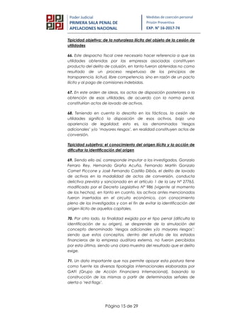 Página 15 de 29
Poder Judicial
PRIMERA SALA PENAL DE
APELACIONES NACIONAL
Medidas de coerción personal
Prisión Preventiva
EXP. N° 16-2017-74
Tipicidad objetiva: de la naturaleza ilícita del objeto de la cesión de
utilidades
66. Este despacho fiscal cree necesario hacer referencia a que las
utilidades obtenidas por las empresas asociadas constituyen
producto del delito de colusión, en tanto fueron obtenidas no como
resultado de un proceso respetuoso de los principios de
transparencia, licitud, libre competencia, sino en razón de un pacto
ilícito y al pago de comisiones indebidas.
67. En este orden de ideas, los actos de disposición posteriores a la
obtención de esas utilidades, de acuerdo con la norma penal,
constituirían actos de lavado de activos.
68. Teniendo en cuenta lo descrito en los fácticos, la cesión de
utilidades significó la disposición de esos activos, bajo una
apariencia de legalidad; esto es, los denominados ‘riesgos
adicionales’ y/o ‘mayores riesgos’, en realidad constituyen actos de
conversión.
Tipicidad subjetiva: el conocimiento del origen ilícito y la acción de
dificultar la identificación del origen
69. Siendo ello así, corresponde imputar a los investigados, Gonzalo
Ferraro Rey, Hernando Graña Acuña, Fernando Martín Gonzalo
Camet Piccone y José Fernando Castillo Dibós, el delito de lavado
de activos en la modalidad de actos de conversión, conducta
delictiva prevista y sancionada en el artículo 1 de la Ley N° 27765,
modificado por el Decreto Legislativo N° 986 (vigente al momento
de los hechos), en tanto en cuanto, los activos antes mencionados
fueron insertados en el circuito económico, con conocimiento
pleno de los investigados y con el fin de evitar la identificación del
origen ilícito de aquellos capitales.
70. Por otro lado, la finalidad exigida por el tipo penal (dificulta la
identificación de su origen), se desprende de la simulación del
concepto denominado ‘riesgos adicionales y/o mayores riesgos’;
siendo que estos conceptos, dentro del estudio de los estados
financieros de la empresa auditora externa, no fueron percibidos
por esta última, siendo una clara muestra del resultado que el delito
exige.
71. Un dato importante que nos permite apoyar esta postura tiene
como fuente las diversas tipologías internacionales elaboradas por
GAFI (Grupo de Acción Financiera Internacional), basando la
construcción de las mismas a partir de determinadas señales de
alerta o ‘red flags’.
 