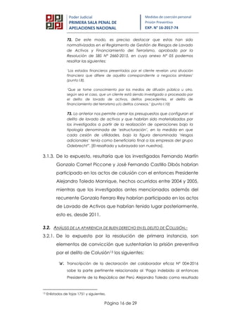 Página 16 de 29
Poder Judicial
PRIMERA SALA PENAL DE
APELACIONES NACIONAL
Medidas de coerción personal
Prisión Preventiva
EXP. N° 16-2017-74
72. De este modo, es preciso destacar que estas han sido
normativizadas en el Reglamento de Gestión de Riesgos de Lavado
de Activos y Financiamiento del Terrorismo, aprobado por la
Resolución de SBS N° 2660-2015, en cuyo anexo N° 05 podemos
resaltar las siguientes:
’Los estados financieros presentados por el cliente revelan una situación
financiera que difiere de aquélla correspondiente a negocios similares’
(punto I.8).
‘Que se tome conocimiento por los medios de difusión pública u otro,
según sea el caso, que un cliente está siendo investigado o procesado por
el delito de lavado de activos, delitos precedentes, el delito de
financiamiento del terrorismo y/o delitos conexos.’ (punto I.10)
73. Lo anterior nos permite cerrar los presupuestos que configuran el
delito de lavado de activos y que habrían sido materializados por
los investigados a partir de la realización de operaciones bajo la
tipología denominada de ‘estructuración’, en la medida en que
cada cesión de utilidades, bajo la figura denominada ‘riesgos
adicionales’ tenía como beneficiario final a las empresas del grupo
Odebrecht”. [El resaltado y subrayado son nuestros].
3.1.3. De lo expuesto, resultaría que los investigados Fernando Martín
Gonzalo Camet Piccone y José Fernando Castillo Dibós habrían
participado en los actos de colusión con el entonces Presidente
Alejandro Toledo Manrique, hechos ocurridos entre 2004 y 2005,
mientras que los investigados antes mencionados además del
recurrente Gonzalo Ferraro Rey habrían participado en los actos
de Lavado de Activos que habrían tenido lugar posteriormente,
esto es, desde 2011.
3.2. ANÁLISIS DE LA APARIENCIA DE BUEN DERECHO EN EL DELITO DE COLUSIÓN.-
3.2.1. De lo expuesto por la resolución de primera instancia, son
elementos de convicción que sustentarían la prisión preventiva
por el delito de Colusión15 los siguientes:
'a'. Transcripción de la declaración del colaborador eficaz N° 004-2016
sobe la parte pertinente relacionada al ‘Pago indebido al entonces
Presidente de la República del Perú Alejandro Toledo como resultado
15 Enlistados de fojas 1751 y siguientes.
 