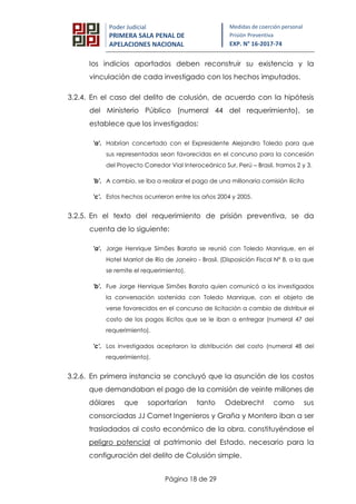 Página 18 de 29
Poder Judicial
PRIMERA SALA PENAL DE
APELACIONES NACIONAL
Medidas de coerción personal
Prisión Preventiva
EXP. N° 16-2017-74
los indicios aportados deben reconstruir su existencia y la
vinculación de cada investigado con los hechos imputados.
3.2.4. En el caso del delito de colusión, de acuerdo con la hipótesis
del Ministerio Público (numeral 44 del requerimiento), se
establece que los investigados:
'a'. Habrían concertado con el Expresidente Alejandro Toledo para que
sus representadas sean favorecidas en el concurso para la concesión
del Proyecto Corredor Vial Interoceánico Sur, Perú – Brasil, tramos 2 y 3.
'b'. A cambio, se iba a realizar el pago de una millonaria comisión ilícita
'c'. Estos hechos ocurrieron entre los años 2004 y 2005.
3.2.5. En el texto del requerimiento de prisión preventiva, se da
cuenta de lo siguiente:
'a'. Jorge Henrique Simões Barata se reunió con Toledo Manrique, en el
Hotel Marriot de Río de Janeiro - Brasil. (Disposición Fiscal N° 8, a la que
se remite el requerimiento).
'b'. Fue Jorge Henrique Simões Barata quien comunicó a los investigados
la conversación sostenida con Toledo Manrique, con el objeto de
verse favorecidos en el concurso de licitación a cambio de distribuir el
costo de los pagos ilícitos que se le iban a entregar (numeral 47 del
requerimiento).
'c'. Los investigados aceptaron la distribución del costo (numeral 48 del
requerimiento).
3.2.6. En primera instancia se concluyó que la asunción de los costos
que demandaban el pago de la comisión de veinte millones de
dólares que soportarían tanto Odebrecht como sus
consorciadas JJ Camet Ingenieros y Graña y Montero iban a ser
trasladados al costo económico de la obra, constituyéndose el
peligro potencial al patrimonio del Estado, necesario para la
configuración del delito de Colusión simple.
 