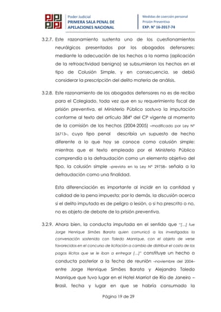 Página 19 de 29
Poder Judicial
PRIMERA SALA PENAL DE
APELACIONES NACIONAL
Medidas de coerción personal
Prisión Preventiva
EXP. N° 16-2017-74
3.2.7. Este razonamiento sustenta uno de los cuestionamientos
neurálgicos presentados por los abogados defensores:
mediante la adecuación de los hechos a la norma (aplicación
de la retroactividad benigna) se subsumieron los hechos en el
tipo de Colusión Simple, y en consecuencia, se debió
considerar la prescripción del delito materia de análisis.
3.2.8. Este razonamiento de los abogados defensores no es de recibo
para el Colegiado, toda vez que en su requerimiento fiscal de
prisión preventiva, el Ministerio Público sostuvo la imputación
conforme al texto del artículo 384° del CP vigente al momento
de la comisión de los hechos (2004-2005) –modificado por Ley N°
26713–, cuyo tipo penal describía un supuesto de hecho
diferente a lo que hoy se conoce como colusión simple:
mientras que el texto empleado por el Ministerio Público
comprendía a la defraudación como un elemento objetivo del
tipo, la colusión simple –prevista en la Ley N° 29758– señala a la
defraudación como una finalidad.
Esta diferenciación es importante al incidir en la cantidad y
calidad de la pena impuesta; por lo demás, la discusión acerca
si el delito imputado es de peligro o lesión, o si ha prescrito o no,
no es objeto de debate de la prisión preventiva.
3.2.9. Ahora bien, la conducta imputada en el sentido que “[…] fue
Jorge Henrique Simões Barata quien comunicó a los investigados la
conversación sostenida con Toledo Manrique, con el objeto de verse
favorecidos en el concurso de licitación a cambio de distribuir el costo de los
pagos ilícitos que se le iban a entregar […]” constituye un hecho o
conducta posterior a la fecha de reunión –noviembre del 2004–
entre Jorge Henrique Simões Barata y Alejandro Toledo
Manrique que tuvo lugar en el Hotel Marriot de Río de Janeiro –
Brasil, fecha y lugar en que se habría consumado la
 