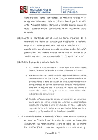 Página 20 de 29
Poder Judicial
PRIMERA SALA PENAL DE
APELACIONES NACIONAL
Medidas de coerción personal
Prisión Preventiva
EXP. N° 16-2017-74
concertación, como concuerdan el Ministerio Público y los
abogados defensores; esto es, primero tuvo lugar la reunión
entre Alejandro Toledo Manrique y Simões Barata, quien en
acto posterior habría comunicado a los recurrentes dicho
acuerdo.
3.2.10. Ante lo planteado por el Juez de Primer instancia de la
existencia del delito de colusión por integración, la defensa
argumenta que no puede existir “cómplice de cómplice” o “no
puede existir complicidad después la consumación del acto”;
por su parte, el Ministerio Público señala que la colusión es un
“delito proceso” o “de tracto sucesivo” o “conjunto de actos”.
3.2.11. Este Colegiado precisa lo siguiente:
'a'. La colusión se consuma con el acuerdo ilegal entre el funcionario
público y el interesado; esto es, se trata de un delito de encuentro;
'b'. Pueden manifestarse conductas ilícitas luego de la consumación de
delito de colusión, las que pueden configurar inclusive nuevos ilícitos
penales, incluso el delito de colusión, en tanto puede manifestarse en
cualquier etapa del proceso de licitación o concurso –delito proceso–.
Para ello, se requiere que el supuesto de hecho sea distinto al
inicialmente señalado, configurándose de este modo hechos ilícitos
independientes –concurso real–.
'c'. No cabe señalar un segundo acto de un hecho ilícito ya consumado
como parte del mismo, menos aún extender la responsabilidad
inicialmente imputada a otros investigados, en tanto cada autor
responde frente a la justicia penal por hechos ilícitos que haya
cometido, conforme al art. VII del Título Preliminar del CP.
3.2.12. Respectivamente, el Ministerio Público –delito de tracto sucesivo– y
el Juez de Primera Instancia –delito de colusión por integración–
estructuran sus razonamientos sobre la base de la misma
imputación fáctica con sus respectivas circunstancias ya
 