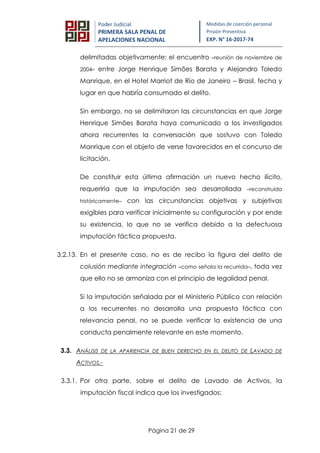 Página 21 de 29
Poder Judicial
PRIMERA SALA PENAL DE
APELACIONES NACIONAL
Medidas de coerción personal
Prisión Preventiva
EXP. N° 16-2017-74
delimitadas objetivamente: el encuentro –reunión de noviembre de
2004– entre Jorge Henrique Simões Barata y Alejandro Toledo
Manrique, en el Hotel Marriot de Río de Janeiro – Brasil, fecha y
lugar en que habría consumado el delito.
Sin embargo, no se delimitaron las circunstancias en que Jorge
Henrique Simões Barata haya comunicado a los investigados
ahora recurrentes la conversación que sostuvo con Toledo
Manrique con el objeto de verse favorecidos en el concurso de
licitación.
De constituir esta última afirmación un nuevo hecho ilícito,
requeriría que la imputación sea desarrollada –reconstruida
históricamente– con las circunstancias objetivas y subjetivas
exigibles para verificar inicialmente su configuración y por ende
su existencia, lo que no se verifica debido a la defectuosa
imputación fáctica propuesta.
3.2.13. En el presente caso, no es de recibo la figura del delito de
colusión mediante integración –como señala la recurrida–, toda vez
que ello no se armoniza con el principio de legalidad penal.
Si la imputación señalada por el Ministerio Público con relación
a los recurrentes no desarrolla una propuesta fáctica con
relevancia penal, no se puede verificar la existencia de una
conducta penalmente relevante en este momento.
3.3. ANÁLISIS DE LA APARIENCIA DE BUEN DERECHO EN EL DELITO DE LAVADO DE
ACTIVOS.-
3.3.1. Por otra parte, sobre el delito de Lavado de Activos, la
imputación fiscal indica que los investigados:
 
