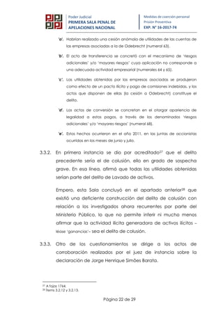 Página 22 de 29
Poder Judicial
PRIMERA SALA PENAL DE
APELACIONES NACIONAL
Medidas de coerción personal
Prisión Preventiva
EXP. N° 16-2017-74
'a'. Habrían realizado una cesión anómala de utilidades de las cuentas de
las empresas asociadas a la de Odebrecht (numeral 63).
'b'. El acto de transferencia se concretó con el mecanismo de ‘riesgos
adicionales’ y/o ‘mayores riesgos’ cuya aplicación no corresponde a
una adecuada actividad empresarial (numerales 64 y 65).
'c'. Las utilidades obtenidas por las empresas asociadas se produjeron
como efecto de un pacto ilícito y pago de comisiones indebidas, y los
actos que disponen de ellas (la cesión a Odebrecht) constituye el
delito.
'd'. Los actos de conversión se concretan en el otorgar apariencia de
legalidad a estos pagos, a través de los denominados ‘riesgos
adicionales’ y/o ‘mayores riesgos’ (numeral 68).
'e'. Estos hechos ocurrieron en el año 2011, en las juntas de accionistas
ocurridas en los meses de junio y julio.
3.3.2. En primera instancia se dio por acreditado27 que el delito
precedente sería el de colusión, ello en grado de sospecha
grave. En esa línea, afirmó que todas las utilidades obtenidas
serían parte del delito de Lavado de activos.
Empero, esta Sala concluyó en el apartado anterior28 que
existió una deficiente construcción del delito de colusión con
relación a los investigados ahora recurrentes por parte del
Ministerio Público, lo que no permite inferir ni mucho menos
afirmar que la actividad ilícita generadora de activos ilícitos –
léase ‘ganancias’– sea el delito de colusión.
3.3.3. Otro de los cuestionamientos se dirige a los actos de
corroboración realizados por el juez de instancia sobre la
declaración de Jorge Henrique Simões Barata.
27 A fojas 1764.
28 Ítems 3.2.12 y 3.2.13.
 