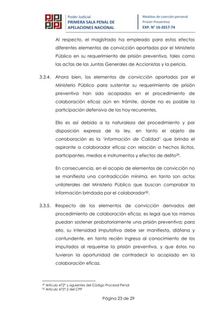 Página 23 de 29
Poder Judicial
PRIMERA SALA PENAL DE
APELACIONES NACIONAL
Medidas de coerción personal
Prisión Preventiva
EXP. N° 16-2017-74
Al respecto, el magistrado ha empleado para estos efectos
diferentes elementos de convicción aportados por el Ministerio
Público en su requerimiento de prisión preventiva, tales como
las actas de las Juntas Generales de Accionistas y la pericia.
3.3.4. Ahora bien, los elementos de convicción aportados por el
Ministerio Público para sustentar su requerimiento de prisión
preventiva han sido acopiados en el procedimiento de
colaboración eficaz aún en trámite, donde no es posible la
participación defensiva de los hoy recurrentes.
Ello es así debido a la naturaleza del procedimiento y por
disposición expresa de la ley, en tanto el objeto de
corroboración es la ‘información de Calidad’ que brinda el
aspirante a colaborador eficaz con relación a hechos ilícitos,
participantes, medios e instrumentos y efectos de delito29.
En consecuencia, en el acopio de elementos de convicción no
se manifiesta una contradicción mínima, en tanto son actos
unilaterales del Ministerio Público que buscan comprobar la
información brindada por el colaborador30.
3.3.5. Respecto de los elementos de convicción derivados del
procedimiento de colaboración eficaz, es legal que los mismos
puedan sostener probatoriamente una prisión preventiva; para
ello, su intensidad imputativa debe ser manifiesta, diáfana y
contundente, en tanto recién ingresa al conocimiento de los
imputados al requerirse la prisión preventiva, y que éstos no
tuvieron la oportunidad de contradecir lo acopiado en la
colaboración eficaz.
29 Artículo 472° y siguientes del Código Procesal Penal
30 Artículo 475°.2 del CPP
 