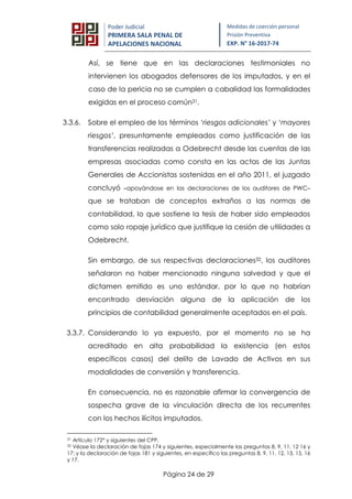 Página 24 de 29
Poder Judicial
PRIMERA SALA PENAL DE
APELACIONES NACIONAL
Medidas de coerción personal
Prisión Preventiva
EXP. N° 16-2017-74
Así, se tiene que en las declaraciones testimoniales no
intervienen los abogados defensores de los imputados, y en el
caso de la pericia no se cumplen a cabalidad las formalidades
exigidas en el proceso común31.
3.3.6. Sobre el empleo de los términos ‘riesgos adicionales’ y ‘mayores
riesgos’, presuntamente empleados como justificación de las
transferencias realizadas a Odebrecht desde las cuentas de las
empresas asociadas como consta en las actas de las Juntas
Generales de Accionistas sostenidas en el año 2011, el juzgado
concluyó –apoyándose en las declaraciones de los auditores de PWC–
que se trataban de conceptos extraños a las normas de
contabilidad, lo que sostiene la tesis de haber sido empleados
como solo ropaje jurídico que justifique la cesión de utilidades a
Odebrecht.
Sin embargo, de sus respectivas declaraciones32, los auditores
señalaron no haber mencionado ninguna salvedad y que el
dictamen emitido es uno estándar, por lo que no habrían
encontrado desviación alguna de la aplicación de los
principios de contabilidad generalmente aceptados en el país.
3.3.7. Considerando lo ya expuesto, por el momento no se ha
acreditado en alta probabilidad la existencia (en estos
específicos casos) del delito de Lavado de Activos en sus
modalidades de conversión y transferencia.
En consecuencia, no es razonable afirmar la convergencia de
sospecha grave de la vinculación directa de los recurrentes
con los hechos ilícitos imputados.
31 Artículo 172° y siguientes del CPP.
32 Véase la declaración de fojas 174 y siguientes, especialmente las preguntas 8, 9, 11, 12 16 y
17; y la declaración de fojas 181 y siguientes, en específico las preguntas 8, 9, 11, 12. 13, 15, 16
y 17.
 