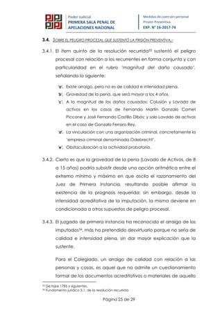 Página 25 de 29
Poder Judicial
PRIMERA SALA PENAL DE
APELACIONES NACIONAL
Medidas de coerción personal
Prisión Preventiva
EXP. N° 16-2017-74
3.4. SOBRE EL PELIGRO PROCESAL QUE SUSTENTÓ LA PRISIÓN PREVENTIVA.-
3.4.1. El ítem quinto de la resolución recurrida33 sustentó el peligro
procesal con relación a los recurrentes en forma conjunta y con
particularidad en el rubro ‘magnitud del daño causado’,
señalando lo siguiente:
'a'. Existe arraigo, pero no es de calidad e intensidad plena.
'b'. Gravedad de la pena, que será mayor a los 4 años.
'c'. A la magnitud de los daños causados: Colusión y Lavado de
activos en los casos de Fernando Martín Gonzalo Camet
Piccone y José Fernando Castillo Dibós; y solo Lavado de activos
en el caso de Gonzalo Ferraro Rey.
'd'. La vinculación con una organización criminal, concretamente la
‘empresa criminal denominada Odebrecht’.
'e'. Obstaculización a la actividad probatoria.
3.4.2. Cierto es que la gravedad de la pena (Lavado de Activos, de 8
a 15 años) podría subsistir desde una opción aritmética entre el
extremo mínimo y máximo en que oscila el razonamiento del
Juez de Primera Instancia, resultando posible afirmar la
existencia de la prognosis requerida; sin embargo, desde la
intensidad acreditativa de la imputación, la misma deviene en
condicionada a otros supuestos de peligro procesal.
3.4.3. El juzgado de primera instancia ha reconocido el arraigo de los
imputados34, más ha pretendido desvirtuarlo porque no sería de
calidad e intensidad plena, sin dar mayor explicación que la
sustente.
Para el Colegiado, un arraigo de calidad con relación a las
personas y cosas, es aquel que no admite un cuestionamiento
formal de los documentos acreditativos o materiales de aquello
33 De fojas 1785 y siguientes.
34 Fundamento jurídico 5.1. de la resolución recurrida.
 