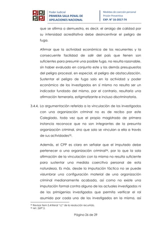 Página 26 de 29
Poder Judicial
PRIMERA SALA PENAL DE
APELACIONES NACIONAL
Medidas de coerción personal
Prisión Preventiva
EXP. N° 16-2017-74
que se afirma o demuestra, es decir, el arraigo de calidad por
su intensidad acreditativa debe desincentivar el peligro de
fuga.
Afirmar que la actividad económica de los recurrentes y la
consecuente facilidad de salir del país que tienen son
suficientes para presumir una posible fuga, no resulta razonable,
sin haber evaluado en conjunto este y los demás presupuestos
del peligro procesal, en especial, el peligro de obstaculización.
Sustentar el peligro de fuga solo en la actividad y poder
económico de los investigados en sí mismo no resulta ser un
indicador fundado del mismo, por el contrario, resultaría una
afirmación temeraria, estigmatizante e incluso discriminatoria.
3.4.4. La argumentación referida a la vinculación de los investigados
con una organización criminal no es de recibo por este
Colegiado, toda vez que el propio magistrado de primera
instancia reconoce que no son integrantes de la presunta
organización criminal, sino que solo se vinculan a ella a través
de sus actividades35.
Además, el CPP es claro en señalar que el imputado debe
pertenecer a una organización criminal36, por lo que la sola
afirmación de la vinculación con la misma no resulta suficiente
para sustentar una medida coercitiva personal de esta
naturaleza. Es más, desde la imputación fáctica no se puede
vislumbrar una configuración material de una organización
criminal medianamente acabada, así como no existe una
imputación formal contra alguno de los actuales investigados ni
de los primigenios investigados que permita verificar el rol
asumido por cada uno de los investigados en la misma, así
35 Revisar ítem 5.4 literal “c)” de la resolución recurrida.
36 Art. 269°.5.
 