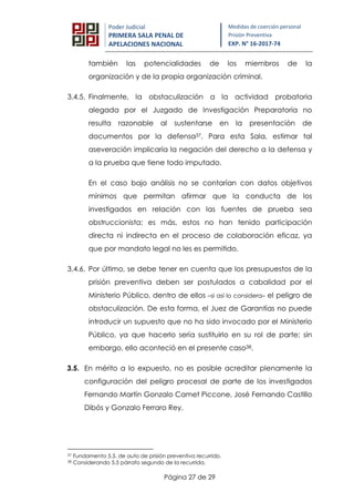 Página 27 de 29
Poder Judicial
PRIMERA SALA PENAL DE
APELACIONES NACIONAL
Medidas de coerción personal
Prisión Preventiva
EXP. N° 16-2017-74
también las potencialidades de los miembros de la
organización y de la propia organización criminal.
3.4.5. Finalmente, la obstaculización a la actividad probatoria
alegada por el Juzgado de Investigación Preparatoria no
resulta razonable al sustentarse en la presentación de
documentos por la defensa37. Para esta Sala, estimar tal
aseveración implicaría la negación del derecho a la defensa y
a la prueba que tiene todo imputado.
En el caso bajo análisis no se contarían con datos objetivos
mínimos que permitan afirmar que la conducta de los
investigados en relación con las fuentes de prueba sea
obstruccionista; es más, estos no han tenido participación
directa ni indirecta en el proceso de colaboración eficaz, ya
que por mandato legal no les es permitido.
3.4.6. Por último, se debe tener en cuenta que los presupuestos de la
prisión preventiva deben ser postulados a cabalidad por el
Ministerio Público, dentro de ellos –si así lo considera– el peligro de
obstaculización. De esta forma, el Juez de Garantías no puede
introducir un supuesto que no ha sido invocado por el Ministerio
Público, ya que hacerlo sería sustituirlo en su rol de parte; sin
embargo, ello aconteció en el presente caso38.
3.5. En mérito a lo expuesto, no es posible acreditar plenamente la
configuración del peligro procesal de parte de los investigados
Fernando Martín Gonzalo Camet Piccone, José Fernando Castillo
Dibós y Gonzalo Ferraro Rey.
37 Fundamento 5.5. de auto de prisión preventiva recurrido.
38 Considerando 5.5 párrafo segundo de la recurrida.
 