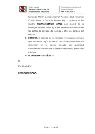 Página 29 de 29
Poder Judicial
PRIMERA SALA PENAL DE
APELACIONES NACIONAL
Medidas de coerción personal
Prisión Preventiva
EXP. N° 16-2017-74
Fernando Martín Gonzalo Camet Piccone, José Fernando
Castillo Dibós y Gonzalo Ferraro Rey, a quienes se les
impone COMPARECENCIA SIMPLE, con motivo de la
investigación que se les sigue por la presunta comisión de
los delitos de Lavado de Activos y otro, en agravio del
Estado;
II. DISPONER, la libertad de los referidos investigados, siempre
que no exista algún mandato de prisión preventiva y/o
detención en su contra dictado por autoridad
competente; oficiándose a quien corresponda para tales
efectos.
III. NOTIFÍQUESE y DEVUÉLVASE.
Ss.
TORRE MUÑOZ
CARCAUSTO CALLA.
 