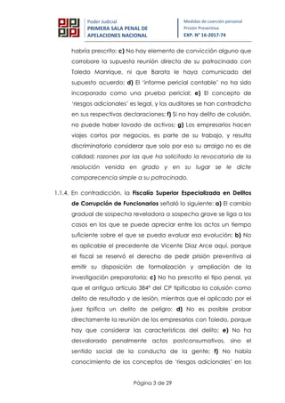 Página 3 de 29
Poder Judicial
PRIMERA SALA PENAL DE
APELACIONES NACIONAL
Medidas de coerción personal
Prisión Preventiva
EXP. N° 16-2017-74
habría prescrito; c) No hay elemento de convicción alguno que
corrobore la supuesta reunión directa de su patrocinado con
Toledo Manrique, ni que Barata le haya comunicado del
supuesto acuerdo; d) El ‘informe pericial contable’ no ha sido
incorporado como una prueba pericial; e) El concepto de
‘riesgos adicionales’ es legal, y los auditores se han contradicho
en sus respectivas declaraciones; f) Si no hay delito de colusión,
no puede haber lavado de activos; g) Los empresarios hacen
viajes cortos por negocios, es parte de su trabajo, y resulta
discriminatorio considerar que solo por eso su arraigo no es de
calidad; razones por las que ha solicitado la revocatoria de la
resolución venida en grado y en su lugar se le dicte
comparecencia simple a su patrocinado.
1.1.4. En contradicción, la Fiscalía Superior Especializada en Delitos
de Corrupción de Funcionarios señaló lo siguiente: a) El cambio
gradual de sospecha reveladora a sospecha grave se liga a los
casos en los que se puede apreciar entre los actos un tiempo
suficiente sobre el que se pueda evaluar esa evolución; b) No
es aplicable el precedente de Vicente Díaz Arce aquí, porque
el fiscal se reservó el derecho de pedir prisión preventiva al
emitir su disposición de formalización y ampliación de la
investigación preparatoria; c) No ha prescrito el tipo penal, ya
que el antiguo artículo 384° del CP tipificaba la colusión como
delito de resultado y de lesión, mientras que el aplicado por el
juez tipifica un delito de peligro; d) No es posible probar
directamente la reunión de los empresarios con Toledo, porque
hay que considerar las características del delito; e) No ha
desvalorado penalmente actos postconsumativos, sino el
sentido social de la conducta de la gente; f) No había
conocimiento de los conceptos de ‘riesgos adicionales’ en los
 