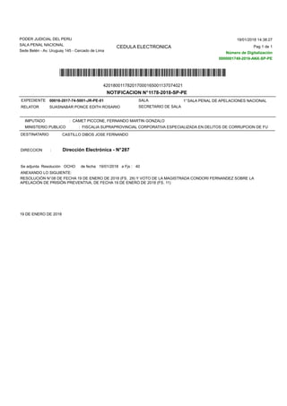 CEDULA ELECTRONICA
PODER JUDICIAL DEL PERU
SALA PENAL NACIONAL
Sede Belén - Av. Uruguay 145 - Cercado de Lima
NOTIFICACION N°1178-2018-SP-PE
*420180011782017000165001137074*
IMPUTADO : CAMET PICCONE, FERNANDO MARTIN GONZALO
MINISTERIO PUBLICO : FISCALIA SUPRAPROVINCIAL CORPORATIVA ESPECIALIZADA EN DELITOS DE CORRUPCION DE FUNCIONARIO
ANEXANDO LO SIGUIENTE:
Se adjunta Resolución OCHO de fecha 19/01/2018 a Fjs : 40
CASTILLO DIBOS JOSE FERNANDODESTINATARIO
DIRECCION : Dirección Electrónica - N°287
RESOLUCIÓN N°08 DE FECHA 19 DE ENERO DE 2018 (FS. 29) Y VOTO DE LA MAGISTRADA CONDORI FERNANDEZ SOBRE LA
APELACIÓN DE PRISIÓN PREVENTIVA, DE FECHA 19 DE ENERO DE 2018 (FS. 11)
19 DE ENERO DE 2018
RELATOR
EXPEDIENTE
SECRETARIO DE SALA
1°SALA PENAL DE APELACIONES NACIONAL
SUASNABAR PONCE EDITH ROSARIO
SALA00016-2017-74-5001-JR-PE-01
Pag 1 de 1
19/01/2018 14:38:27
Número de Digitalización
0000001749-2018-ANX-SP-PE
420180011782017000165001137074021
 