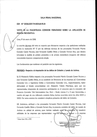 PRI
SALA PENAL NACIONAL
EXP. N° 00016-2017-74-5001-JR-PE-01
VOTC^d/la MAGISTRADA CONDORI FERNÁNDEZ SOBRE LA APELACIÓN DE
]<5n preventiva
Lima,19 de enero de 2018.
La suscrita discrepo del voto en mayoría que efectuaron respecto a las apelaciones realizadas
contra la resolución N° 2' por las defensas técnicas de los procesados Fernando Martín
Gonzalo Camet Piccone, José Fernando Castillo Dibós y Gonzalo Ferraro Rey, que declara
infundada la medida de prisión preventiva y de arresto domiciliario [respecto del último]
revocándola imponen comparecencia simple.
Los fundamentos que sostienen mi posición son los siguientes.
PRIMERO.- Respecto a la imputadón de los delitos de Colusión y Lavado de Activos.
1.1. El Ministerio Público imputó a los procesados Fernando Martín Gonzalo Camet Piccone y
José Fernando Castillo Dibós, en su condición de Directores de las empresas jjC Contratistas
Generales S.A. e Ingenieros Civiles y Contratistas Generales S.A., respectivamente, haber
defraudado al Estado concertándose con Alejandro Toledo Manrique, para que sus
representadas, integrantes de consorcios participantes en el concurso para la concesión del
Proyecto Corredor Vial Interoceánico Sur, Perú - Brasil, tramos 2 y 3 sean favorecidas, a
cambio del pago de una millonaria comisión ilícita, hechos ocurridos entre los años 2004 y
2005. Por estos eventos les consideró cómplices primarios del delito de Colusión.
1.2. Asimismo, atribuyó a los procesados Fernando Martín Gonzalo Camet Piccone, José
Fernando Castillo Dibós y Gonzalo Ferraro Rey, la presunta comisión del delito de Lavado de
Activos en calidad de autores, pues habrían realizado acÉor~de->ronve»siónl transferir
utilidades de las empresas que representaban -bajo-4jii~ap3!Wá^de Ife^idad- a la empresa
Véase fojas 1735 a 1797.
 