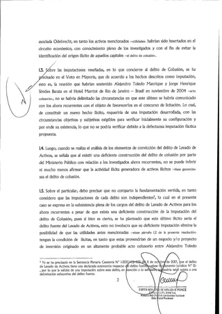 asociada Odebrecht,en tanto los activos mencionados -utilidades- habrán sido insertados en el
circuito económico, con conocimiento pleno de los investigados y con el fin de evitar la
identificación del origen ilícito de aquellos capitales -ei delito de coiusión-.
1.3. Sóbre las imputaciones reseñadas, en lo que concierne al delito de Colusión, se ha
ecisado en el Voto en Mayoría, que de acuerdo a los hechos descritos como imputación,
esto es, la reunión que habrían sostenido Alejandro Toledo Manrique y jorge Henrique
Simoes Barata en el Hotel Marriot de Rio de Janeiro - Brasil en noviembre de 2004 -acto
coiusorio-, no se habría delimitado las circunstancias en que este último se habría comunicado
con los ahora recurrentes con el objeto de favorecerlos en el concurso de licitación. Lo cual,
de constituir un nuevo hecho ilícito, requeriría de una imputación desarrollada, con las
circunstancias objetivas y subjetivas exigibles para verificar inicialmente su configuración y
por ende su existencia,lo que no se podría verificar debido a la defectuosa imputación fáctica
propuesta.
1.4. Luego,cuando se realiza el análisis de los elementos de convicción del delito de Lavado de
Activos, se señala que al existir una deficiente construcción del delito de colusión por parte
del Ministerio Público con relación a los investigados ahora recurrentes, no se puede inferir
ni mucho menos afirmar que la actividad ilícita generadora de activos ilícitos -léase ganandas-
sea el delito de colusión.
1.5. Sobre el particular, debo precisar que no comparto la fundamentación vertida, en tanto
considero que las imputaciones de cada delito son independientes^ lo cual en el presente
caso se expresa en la subsistencia plena de los cargos del delito de Lavado de Activos para los
ahora recurrentes a pesar de que exista una deficiente construcción de la imputación del
delito de Colusión, pues si bien es cierto, se ha planteado que este último ¡lícito sería el
delito fuente del Lavado de Activos, esto no involucra que su deficiente imputación elimine la
posibilidad de que las utilidades antes mencionadas -véase párrafo 1.2 de la presente resolución-
tengan la condición de ilícitas, en tanto que estas provendrían de un negocio y/o proyecto
de inversión originado en un altamente probable acto colusorio entre Alejandro Toledo
^ Ya se ha precisado en la Sentencia Plenaria Casatorla N° 1-201^
de Lavado de Activos tiene una declarada autonomía respecto
,por lo que la validez de una Imputación sobre este delito,en jitenclón a lo señ^ai
delimitación exhaustiva del delito fuente.
de
fuendelito ve
que el delito
lamento jurídico N° 12-
if sujeta a una
de 2017
odria est
ibroc
ase
un l«)S líiüi
. fi'í
rniiii-ta Sula Fri
)Sl'ASNABAR l'ONCE
.íitTA ;i(!lii(YU,
al ilíAjifiadí/üB fiatlaiiiit
 