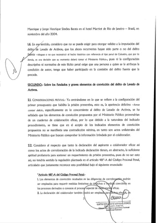 Manrique y Jorge Henrique Simoes Barata en el hotel Marriot de Río de Janeiro - Brasil, en
noviembre del año 2004.
/
1.6. En esp^entido,considero que no se puede exigir para otorgar validez a la imputación del
delitc/de Lavado de Activos, que los ahora recurrentes hayan sido parte o no del delito
dente -téngase o no que reconstruir el hecho histórico con referencia ai tipo penal de Colusión, que por lo
demás, es una decisión que su momento deberá tomar el Ministerio Público-, pues ni la configuración
descriptiva ni normativa de este ilícito penal exige que una persona a quien se le atribuya la
condición de autor, tenga que haber participado en la comisión del delito fuente que la
precede.
SEGUNDO.- Sobre los fundados y graves elementos de convicción de! delito de Lavado de
Activos.
2.1. Consideraciones previas.- Ya centrándome en lo que se refiere a la configuración del
primer presupuesto que habilita la prisión preventiva, esto es, la apariencia delictiva -fumus
comissi delicth, específicamente en lo concerniente al delito de Lavado de Activos, se ha
señalado que los elementos de convicción propuestos por el Ministerio Público provendrían
de un cuaderno de colaboración eficaz, por lo que debido a la naturaleza del indicado
procedimiento, se tiene que en el acopio de los indicados elementos de convicción
propuestos no se manifiesta una contradicción mínima, en tanto son actos unilaterales del
Ministerio Público que buscan comprobar la información brindada por el colaborador.
2.2. Considero al respecto que tanto la declaración del aspirante a colaborador eficaz asi
como los actos de corroboración de la indicada declaración tienen, en abstracto, la suficiente
aptitud probatoria para sostener un requerimiento de prisión preventiva, pues de no ser esto
asi, no tendría sentido la regulación planteada en el articulo 48r-A del Código Procesal Penal,
articulado que justamente reconoce esta posibilidad bajo el siguiente enunciado:
"Artículo 481°-A del Código Procesal Penal.-
1. Los elementos de convicción recabados en las diligencias de corrobopaetétiDodrán
ser empleados para requerir medidas limitativas de de^chos o medid^ coercitivas en
los procesos derivados o conexos ai proces^special de cSlSijoraciój/eficaz.
2. La declaración del colaborador también podrá ser empleac efec/
EDlTli líOS
lipCr
íosÍaSNÁB/ÜIponc.e
Al,IS'IA.iri)lClAl.
iliii ik'Aiit'liii'liitH's Nacional
l'CIUll NlU'iunai
 