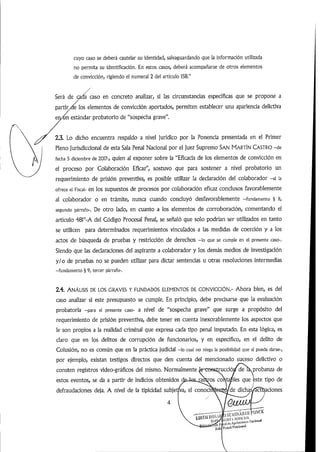 cuyo caso se deberá cautelar su identidad,salvaguardando que la información utilizada
no permita su identificación. En estos casos, deberá acompañarse de otros elementos
de convicción, rigiendo el numeral 2 del artículo 158."
/
Será de ada caso en concreto analizar, si las circunstancias específicas que se propone a
partir/de los elementos de convicción aportados, permiten establecer una apariencia delictiva
eriAin estándar probatorio de"sospecha grave".
2.3. Lo dicho encuentra respaldo a nivel jurídico por la Ponencia presentada en el Primer
Pleno jurisdiccional de esta Sala Penal Nacional por el juez Supremo SAN MARTÍN CASTRO -de
fecha 5 diciembre de 2017-, quien al exponer sobre la "Eficacia de los elementos de convicción en
el proceso por Colaboración Eficaz", sostuvo que para sostener a nivel probatorio un
requerimiento de prisión preventiva, es posible utilizar la declaración del colaborador -si la
ofrece el Fiscal- en los supuestos de procesos por colaboración eficaz conclusos favorablemente
al colaborador o en trámite, nunca cuando concluyó desfavorablemente -fundamento § ii,
segundo párrafo-. De otro lado, en cuanto a los elementos de corroboración, comentando el
artículo 481°-A del Código Procesal Penal, se señaló que solo podrían ser utilizados en tanto
se utilicen para determinados requerimientos vinculados a las medidas de coerción y a los
actos de búsqueda de pruebas y restricción de derechos -lo que se cumple en el presente caso-.
Siendo que las declaraciones del aspirante a colaborador y los demás medios de investigación
y/o de pruebas no se pueden utilizar para dictar sentencias u otras resoluciones intermedias
-fundamento § 9, tercer párrafo-.
2.4. ANÁLISIS DE LOS GRAVES Y FUNDADOS ELEMENTOS DE CONVICCIÓN.- Ahora bien, es del
caso analizar si este presupuesto se cumple. En principio, debe precisarse que la evaluación
probatoria -para el presente caso- a nivel de "sospecha grave" que surge a propósito del
requerimiento de prisión preventiva, debe tener en cuenta inexorablemente los aspectos que
le son propios a la realidad criminal que expresa cada tipo penal imputado. En esta lógica, es
claro que en los delitos de corrupción de funcionarios, y en específico, en el delito de
Colusión, no es común que en la práctica judicial -lo cual no niega la posibilidad que sí pueda darse-,
por ejemplo, existan testigos directos que den cuenta del mencionado suceso delictivo o
consten registros video-gráficos del mismo. Normalmente te-cofisírucció/deik probanza de
estos eventos, se da a partir de indicios obtenidos ^eJosj^^os cortapies que este tipo de
defraudaciones deja. A nivel de la tipicidad subjetj
4
dichde actva conocí lacones
i
 