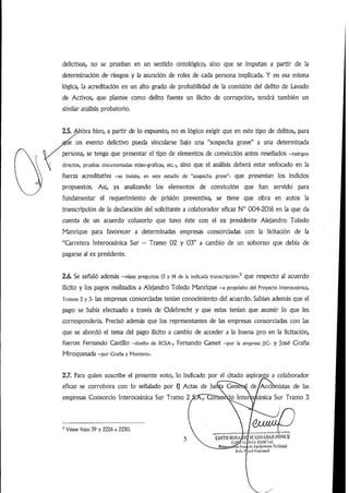 delictivas, no se prueban en un sentido ontológico, sino que se imputan a partir de la
determinación de riesgos y la asunción de roles de cada persona implicada. Y en esa misma
lógica, la acreditación en un alto grado de probabilidad de la comisión del delito de Lavado
de Activos, que plantee como delito fuente un ilícito de corrupción, tendrá también un
similar análisis probatorio.
2.5./idií)ra bien, a partir de lo expuesto, no es lógico exigir que en este tipo de delitos, para
un evento delictivo pueda vincularse bajo una "sospecha grave" a una determinada
persona, se tenga que presentar el tipo de elementos de convicción antes reseñados -testigos
directos, pruebas documentadas video-gráficas, etc.-, sino que el análisis deberá estar enfocado en la
fuerza acreditativa -se insiste, en este estadio de "sospecha grave"- que presentan los indicios
propuestos. Así, ya analizando los elementos de convicción que han servido para
fundamentar el requerimiento de prisión preventiva, se tiene que obra en autos la
transcripción de la declaración del solicitante a colaborador eficaz N° 004-2016 en la que da
cuenta de un acuerdo colusorio que tuvo éste con el ex presidente Alejandro Toledo
Manrique para favorecer a determinadas empresas consorciadas con la licitación de la
"Qrretera Interoceánica Sur - Tramo 02 y 03" a cambio de un soborno que debía de
pagarse al ex presidente.
2.6. Se señaló además -véase preguntas 13 y 14 de la indicada transcripción-^ que respecto al acuerdo
ilícito y los pagos realizados a Alejandro Toledo Manrique -a propósito del Proyecto interoceánica.
Tramos 2 y 3- las empresas consorciadas tenían conocimiento del acuerdo. Sabían además que el
pago se había efectuado a través de Odebrecht y que estas tenían que asumir lo que les
correspondería. Precisó además que los representantes de las empresas consorciadas con las
que se abordó el tema del pago ilícito a cambio de acceder a la buena pro en la licitación,
fueron Fernando Castillo -dueño de llCSA-, Fernando Camet -por ia empresa J|C- y josé Graña
Miroquesada —por Graña y Montero-
2.7. Para quien suscribe el presente voto, lo indicado por el citado aspirante a colaborador
eficaz se corrobora con lo señalado por i] Actas de jutra Geríérd de/Accibnistas de las
empresas Consorcio Interoceánica Sur Tramo 2S:A!7TlofTseio InterVqeánica Sur Tramo 3
' Véase fojas 39 y 2226 a 2230.
EUlTllIU)SA/.ldSL'ASNA¡5AlíPÓNOE
fíliiMlAl lMA.Illiflí'lÁl;
yríju
 