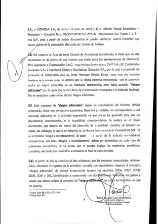 S.A., y CONIRSA S.A., de fecha 1 de junio de 2011'^; y ii] el Informe Pericial Económico -
Financiero — Contable Nro. 02-2017FSPEDCF-EE-MP-FN Interoceánica Sur Tramo 2 y 3 —
Irsa Sur^, pues a partir de ambos documentos se pueden establecer rastros contables que
darían raénta de la imputación efectuada por Lavado de Activos.
lá. Así respecto al Acta de junta General de Accionistas mencionada,se tiene que en este
documento se da cuenta de una reunión que existe entre los representantes de Odebrecht
Perú Ingeniería y Construcción S.A.C -jorge Henrique Simoes Barata-, GyM S.A.;]JC Contratistas
Generales S.A.,e Ingenieros Civiles y Contratistas Generales S.A., por la cual,a propuesta del
accionista de Odebrecht, esto es, Jorge Henrique Simoes Barata -quien habla sido nombrado
Presidente de la Indicada junta-, se aprobó que la Última empresa mencionada -esto es Odebrecht-
reciba un mayor porcentaje de las utilidades distribuibles, pues había asumido "riesgos
adicionales" por la ejecución de las Obras de Construcción encargadas a la indicada Sociedad.
No se mencionó cuáles serían dichos riesgos adicionales.
2.9. Este concepto de "riesgos adidonales", según las conclusiones del Informe Pericial
presentado, desde una perspectiva económica, financiera y contable, no correspondería a una
adecuada aplicación en la actividad empresarial, ya que no se ha generado para ello los
documentos sustentatorios, ni la trazabilidad correspondiente. Se explica en el citado
documento, que dentro del marco del desarrollo de la actividad contable, tal término no
existe,sin embargo,lo que sí se evidencia en la Norma Internacional de Contabilidad NIC 37
es el término"riesgo e incertidumbres".Se exige a partir de la indicada normatividad
internacional, que tales "riesgos e incertidumbres" deben ser prevenidos en toda dase de
actividades económicas, de tal forma que se puedan realizar las respectivas provisiones
contables,afectando los resultados acumulados al final de cada ejercicio.
ZIO. A partir de ello se concluye la idea señalando, que las empresas consorciadas, debieron
haber efectuado el registro de la provisión contable correspondiente, respecto ai concepto
"riesgos adicionales" de manera proporcional durante los ejercicios 2006, 2007, 2008,
2009,20i0 y 20Ii,identificando y sustentando con doctímentaeÍOT f^cieríte los gastos y
costos que dieron origen al concepto de"riesgc«^idC5nal^,así co^o los imp^ortes,lo cual
no ocurrió.
* Véase fojas 88 a 90 y 92 a 94.
'Véase fojas 42.
EDITH/OSA
Ksi-r.i
tTTmi'rii I
ShI
UOSL'ASNABAIUONCE
lAl.l.STA .liaiiCIAL
i'iiiil >U'A{)olariiiiK'S MucúmgJ
t'iiia)NHciimal '
 