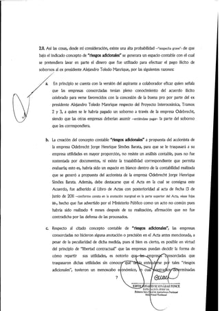 2.11. Así las cosas, desde mi consideración, existe una alta probabilidad -"sospecha grave"- de que
bajo el indicado concepto de"riesgos adicionales"se generara un espacio contable con el cual
se pretendiera lavar en parte el dinero que fue utilizado para efectuar el pago ilícito de
sobornos al ex presidente Alejandro Toledo Manrique, por las siguientes razones:
En principio se cuenta con la versión del aspirante a colaborador eficaz quien señala
que las empresas consorciadas tenían pleno conocimiento del acuerdo ilícito
celebrado para verse favorecidos con la concesión de la buena pro por parte del ex
presidente Alejandro Toledo Manrique respecto del Proyecto Interoceánica, Tramos
2 y 3, a quien se le habría pagado un soborno a través de la empresa Odebrecht,
siendo que las otras empresas deberían asumir -entiéndase pagar- la parte del soborno
que les correspondiera.
b. La creación del concepto contable "riesgos adidonales" a propuesta del accionista de
la empresa Odebrecht jorge Henrique Simoes Barata, para que se le traspasará a su
empresa utilidades en mayor proporción, no resiste un análisis contable, pues no fue
sustentada por documentos, ni existe la trazabilidad correspondiente que permita
evaluarla; esto es, habría sido un espacio en blanco dentro de la contabilidad realizada
que se generó a propuesta del accionista de la empresa Odebrecht jorge Henrique
Simoes Barata. Además, debe destacarse que el Acta en la cual se consigna este
Acuerdo, fue adherido al Libro de Actas con posterioridad al acta de fecha 13 de
junio de 2011 -conforme consta en la anotación margina! en la parte superior dei Acta, véase fojas
88-, hecho que fue advertido por el Ministerio Público como un acto no común pues
habría sido realizado 4 meses después de su realización, afirmación que no fue
contradicha por las defensa de las procesados.
c. Respecto al citado concepto contable de "riesgos adidonales", las empresas
consorciadas no hicieron alguna anotación o precisión en el Acta antes mencionada,a
pesar de la peculiaridad de dicha medida, pues si bien es cierto, es posible en virtud
del principio de "libertad contractual" que las empresas puedan decidir la forma de
cómo repartir sus utilidades, es notorio que^-tes-«^presa<'^nsorciadas que
traspasaron dichas utilidades sin conoce^qué~"debíqente^d^se par tales "riesgos
adicionales", tuvieron un menoscabo económico, ro cuaTSeouti^Mca^^gtermin
7
JDITHjrO.SAl
KM'lít
fi'liiu'i'u Siilii I'
Suli
iOSL'ASNABAlíl'ONCE
Al.lSi'A .lUDICIAl.
ii'jI(le Api'liii'iiiiU'S
l'vitul Niu'lduiil
 