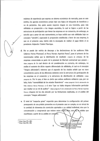 máximas de experiencia que expresa un sistema económico de mercado, pues en este
ámbito, los agentes económicos actúan bajo una lógica de búsqueda de beneficios y
no de perjuicios. Así, quien asume mayores riesgos en una inversión, gana más
utilidades en proporción a los riesgos asumidos, lo cual es lógico a partir de las
estructuras de participación que tienen las empresas en un consorcio,sin embargo,es
extraño que a pesar de este razonamiento,se haya cedido aun más utilidades bajo un
concepto "extraño", superando la proporción establecida a favor de una empresa, la
que en el presente caso, habría sido la encargada de realizar el pago ilícito al ex
presidente Alejandro Toledo Manrique.
d. No se puede dar mérito de descargo a las declaraciones de los auditores Félix
Uldarico Horna Montoya^ ni Percy Hernán Aparicio Ponce^ pues el primero de los
mencionados señala que la distribución de resultado -reparto de utilidades- de las
empresas consorciadas es parte de la potestad de libertad contractual que poseen -
véase pregunta 18- lo cual dentro de mi consideración es correcto, sin embargo, no
analiza el sustento de dicho reparto diferenciado de utilidades, el cual es el concepto
"riesgos adicionales"; mientras que el segundo de los citados señaló que no tuvo
conocimiento acerca de las diferencia existente entre la estructura de participación de
las empresas en el consorcio y la estructura de distribución de utilidades -véase
pregunta 16-. Por lo que, si bien es cierto que ambos auditores señalaron que, por un
lado, hubo "razonabilidad de los estados financieros" -véase pregunta 11 de la declaración de
Félix Uldarico Horna Montoya- y el otro "que no había ninguna información particular
que resaltar en su rol de auditor"-véase pregunta 11 de la declaración de Percy Hernán Aparicio
Ronce-; ninguno de los dos ahondó por las limitaciones explicadas, en el análisis del
concepto "riesgos adicionales".
0. El nivel de "sospecha grave" requerido para determinar la configuración del primer
presupuesto de una prisión preventiva en el presente caso se cumple, no en virtud de
la cantidad de elementos de convicción aportados o su calidad individual, sino por la
concatenación y congruencia que existen entre,tOí^osM^s, esto/ésTXsolidez que
manifiestan a partir de su análisis en conjuñto.
^ Véase fojas 175 a 180.
^ Véase fojas 182 a 186.
EDITII UOííARKySL'ASNABAl/.l'ONCE
MiUul
Pniíu'fuiiflia I(feAjtf-latMii»Miuuil
ívUl¡l (• ■iiiil NiK'íünai
 