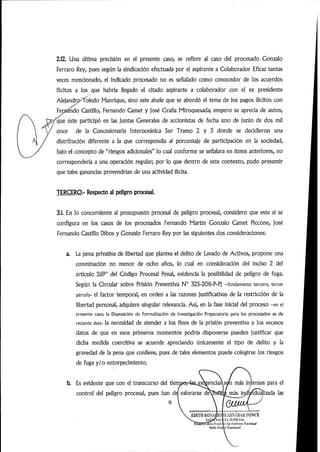 2.1Z Una última precisión en el presente caso, se refiere al caso del procesado Gonzalo
Ferraro Rey, pues según la sindicación efectuada por el aspirante a Colaborador Eficaz tantas
veces mencionado, el indicado procesado no es señalado como conocedor de los acuerdos
ilícitos a los que habría llegado el citado aspirante a colaborador con el ex presidente
Alejandro^oledo Manrique,sino este alude que se abordó el tema de los pagos ilícitos con
ndo Castillo, Fernando Qmet y José Grana Miroquesada; empero se aprecia de autos,
que éste participó en las juntas Generales de accionistas de fecha uno de junio de dos mil
once de la Concesionaria Interoceánica Sur Tramo 2 y 3 donde se decidieron una
distribución diferente a la que correspondía al porcentaje de participación en la sociedad,
bajo el concepto de "riesgos adicionales" lo cual conforme se señalara en ítems anteriores, no
correspondería a una operación regular; por lo que dentro de este contexto, pudo presumir
que tales ganancias provendrían de una actividad ilícita.
TERCERO.- Respecto al peligro procesal.
3.1. En lo concerniente al presupuesto procesal de peligro procesal, considero que este sí se
configura en los casos de los procesados Fernando Martín Gonzalo Camet Piccone, José
Fernando Castillo Dibos y Gonzalo Ferraro Rey por las siguientes dos consideraciones;
La pena privativa de libertad que plantea el delito de Lavado de Activos, propone una
conminación no menor de ocho años, lo cual en consideración del inciso 2 del
articulo 269° del Código Procesal Penal, evidencia la posibilidad de peligro de fuga.
Según la Circular sobre Prisión Preventiva N° 325-2011-P-Pj -fundamento tercero, tercer
párrafo- el factor temporal, en orden a las razones justificativas de la restricción de la
libertad personal, adquiere singular relevancia. Asi, en la fase inicial del proceso -en el
presente caso, la Disposición de Formalización de Investigación Preparatoria para ios procesados es de
reciente data- la necesidad de atender a los fines de la prisión preventiva y los escasos
datos de que en esos primeros momentos podría disponerse pueden justificar que
dicha medida coercitiva se acuerde apreciando únicamente el tipo de delito y la
gravedad de la pena que conlleve, pues de tales elementos puede colegirse los riesgos
de fuga y/o entorpecimiento.
b. Es evidente que con el transcurso del tiem^ exigenciasXsan más intensas para el
control del peligro procesal, pues han del valorarse de iduamas
om
izada las
EDITII KOSAj/lO
PrnntTiTSSla l'i'ihii
iiiWn W'tí
a'ASNABARim'CE
>. .IllDlClAl,
cA|K'luciimi*siNacÍanaJ
 