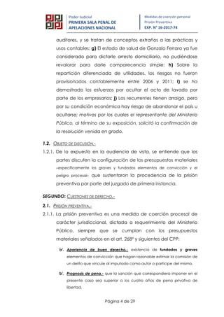 Página 4 de 29
Poder Judicial
PRIMERA SALA PENAL DE
APELACIONES NACIONAL
Medidas de coerción personal
Prisión Preventiva
EXP. N° 16-2017-74
auditores, y se tratan de conceptos extraños a las prácticas y
usos contables; g) El estado de salud de Gonzalo Ferraro ya fue
considerado para dictarle arresto domiciliario, no pudiéndose
revalorar para darle comparecencia simple; h) Sobre la
repartición diferenciada de utilidades, los riesgos no fueron
provisionados contablemente entre 2006 y 2011; i) se ha
demostrado los esfuerzos por ocultar el acto de lavado por
parte de los empresarios; j) Los recurrentes tienen arraigo, pero
por su condición económica hay riesgo de abandonar el país u
ocultarse; motivos por los cuales el representante del Ministerio
Público, al término de su exposición, solicitó la confirmación de
la resolución venida en grado.
1.2. OBJETO DE DISCUSIÓN.-
1.2.1. De lo expuesto en la audiencia de vista, se entiende que las
partes discuten la configuración de los presupuestos materiales
–específicamente los graves y fundados elementos de convicción y el
peligro procesal– que sustentaron la procedencia de la prisión
preventiva por parte del juzgado de primera instancia.
SEGUNDO: CUESTIONES DE DERECHO.-
2.1. PRISIÓN PREVENTIVA.-
2.1.1. La prisión preventiva es una medida de coerción procesal de
carácter jurisdiccional, dictada a requerimiento del Ministerio
Público, siempre que se cumplan con los presupuestos
materiales señalados en el art. 268° y siguientes del CPP:
'a'. Apariencia de buen derecho.- existencia de fundados y graves
elementos de convicción que hagan razonable estimar la comisión de
un delito que vincule al imputado como autor o partícipe del mismo.
'b'. Prognosis de pena.- que la sanción que correspondiera imponer en el
presente caso sea superior a los cuatro años de pena privativa de
libertad.
 