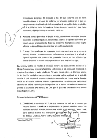 circunstancias personales del imputado y los del caso concreto que se hayan
conocido durante el proceso. Sin embargo, por el estadio procesal en el que nos
encontramos,en atención además de la envergadura de los posibles daños producidos
or la actividad del delito de Lavado de Activos imputado -artículo 269°. 3 del Código
Procesal Penal-, el peligro de fuga se encuentra justificado.
c Asimismo,suma al pronóstico de peligro de fuga, determinadas condiciones objetivas
observables en ambos imputados, básicamente a partir de la capacidad económica que
poseen, ya que tal circunstancia, desde una perspectiva descriptiva evidencia un plus
adicional en las posibilidades de concretizar un posible ocultamiento.
d. El arraigo demostrado por los procesados -condiciones especificas de una persona que lo
vinculan y establecen a un determinado lugar-, definitivamente se relativiza, SÍ se atiende al
registro migratorio que presentan los procesados. Este es un dato objetivo, que
permite evidenciar la facilidad de romper el vínculo a un determinado lugar.
3.3. Empero, también en relación al procesado Ferraro Rey según informe médico de la
Clínica Angloamericana presentaría Carcinoma Epidermoide de alta agresividad metastásico de
origen no determinado y según estudio con Pet Sean a cuerpo entero se determinó un área
de alta función metabólica correspondiente a neoplasia maligna originada en la amígdala
derecha, la cual requiere de urgentes tratamiento combinados de cirugía para la disección
radical de las cadenas cervicales derecha y posteriormente tratamiento con radioterapia;
situación que resulta razonable para la imposición de la medida de detención domiciliaría,
prevista en el articulo 290 literal b] del CPP; por lo que debe confirmarse dicha medida
impuesta por el A Quo.
Por estos fundamentos, mi VOTO es por:
I. CONFIRMAR la resolución N° 2® del 4 de diciembre de 2017, en el extremo que
resuelve declarar FUNDADO el requerimiento de prisión preventiva contra los
imputados Fernando Martín Gonzalo Camet Piccone y José FernandojEastillo Dibos,
por el plazo de 18 meses,en la investigación oije-seJ^Sigue po^/a presunta comisión
del delito de Lavado de Activos y otro,en/agravio del Est
'Véase fojas 1735 a 1797.
10
0)1111 IjíiSCTIO SL'A.SXÁirAU l'ONCE
5fítUli'USilla Iji-nalitcApi-IaiÍHiu-stVaciuijaJ
Sttlli NufiuníJ
 