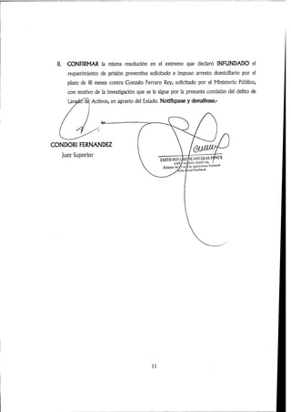 II. CONFIRMAR la misma resolución en el extremo que declaró INFUNDADO el
requerimiento de prisión preventiva solicitado e impuso arresto domiciiiario por e!
plazo de 18 meses contra Gonzalo Ferraro Rey, solicitado por ei Ministerio Púbiico,
con motivo de la investigación que se le sigue por la presunta comisión del delito de
Lavadtí^^ Activos,en agravio del Estado. Notifiquese y devuélvase.-
CONDORI FERNANDEZ
Juez Superior NCESIASNIKROSEDlTll
i'UicUhR'S Racional
Mmei
11
 