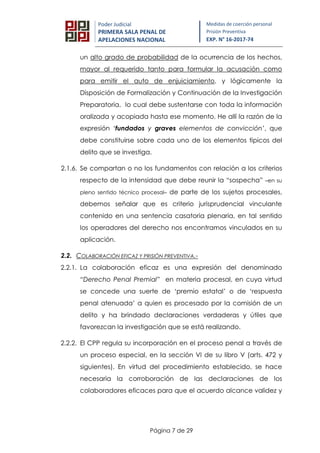 Página 7 de 29
Poder Judicial
PRIMERA SALA PENAL DE
APELACIONES NACIONAL
Medidas de coerción personal
Prisión Preventiva
EXP. N° 16-2017-74
un alto grado de probabilidad de la ocurrencia de los hechos,
mayor al requerido tanto para formular la acusación como
para emitir el auto de enjuiciamiento, y lógicamente la
Disposición de Formalización y Continuación de la Investigación
Preparatoria, lo cual debe sustentarse con toda la información
oralizada y acopiada hasta ese momento. He allí la razón de la
expresión ‘fundados y graves elementos de convicción’, que
debe constituirse sobre cada uno de los elementos típicos del
delito que se investiga.
2.1.6. Se compartan o no los fundamentos con relación a los criterios
respecto de la intensidad que debe reunir la “sospecha” –en su
pleno sentido técnico procesal– de parte de los sujetos procesales,
debemos señalar que es criterio jurisprudencial vinculante
contenido en una sentencia casatoria plenaria, en tal sentido
los operadores del derecho nos encontramos vinculados en su
aplicación.
2.2. COLABORACIÓN EFICAZ Y PRISIÓN PREVENTIVA.-
2.2.1. La colaboración eficaz es una expresión del denominado
“Derecho Penal Premial” en materia procesal, en cuya virtud
se concede una suerte de ‘premio estatal’ o de ‘respuesta
penal atenuada’ a quien es procesado por la comisión de un
delito y ha brindado declaraciones verdaderas y útiles que
favorezcan la investigación que se está realizando.
2.2.2. El CPP regula su incorporación en el proceso penal a través de
un proceso especial, en la sección VI de su libro V (arts. 472 y
siguientes). En virtud del procedimiento establecido, se hace
necesaria la corroboración de las declaraciones de los
colaboradores eficaces para que el acuerdo alcance validez y
 